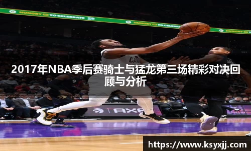 2017年NBA季后赛骑士与猛龙第三场精彩对决回顾与分析